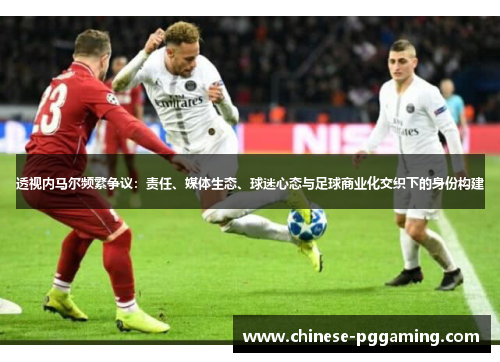 透视内马尔频繁争议：责任、媒体生态、球迷心态与足球商业化交织下的身份构建